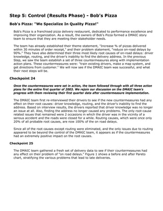 Step 5: Control (Results Phase) - Bob's Pizza
Bob's Pizza: "We Specialize In Quality Pizza!"
Bob's Pizza is a franchised pizza delivery restaurant, dedicated to performance excellence and
improving their organization. As a result, the owners of Bob's Pizza formed a DMAIC story
team to ensure that they are meeting their stakeholder needs.
The team has already established their theme statement, "Increase % of pizzas delivered
within 30 minutes of order receipt," and their problem statement, "reduce on-road delays by
90%." They have also determined their three most likely root causes of on-road delays: driver
knowledge, routing, and the driver's inability to find the delivery address. In the previous
Step, we saw the team establish a set of three countermeasures along with implementation
action plans. These countermeasures were: "train existing drivers, make a map system, and
get directions from customer." We will now see if the DMAIC team was successful, and what
their next steps will be.
Checkpoint 24
Once the countermeasures were set in action, the team followed through with all three action
plans for the entire first quarter of 2003. We rejoin our discussion on the DMAIC team's
progress with them reviewing their first quarter data after countermeasure implementation.
The DMAIC team first re-interviewed their drivers to see if the new countermeasures had any
effect on their root causes: driver knowledge, routing, and the driver's inability to find the
address. Based on interview results, the drivers reported that driver knowledge was no longer
an issue at all. Also, finding the address no longer caused any problems. The only root-cause
related issues that remained were 2 occasions in which the driver was in the vicinity of a
serious accident and the roads were closed for a while. Routing causes, which were once only
20% of all probable root causes, are now 100% of the on road delays.
Since all of the root causes except routing were eliminated, and the only issues due to routing
appeared to be beyond the control of the DMAIC team, it appears as if the countermeasures
had an extremely positive impact on the root causes.
Checkpoint 25
The DMAIC team gathered a fresh set of delivery data to see if their countermeasures had
any effect on their problem of "on road delays." Figure 1 shows a before and after Pareto
chart, stratifying the various problems that lead to late deliveries.
 