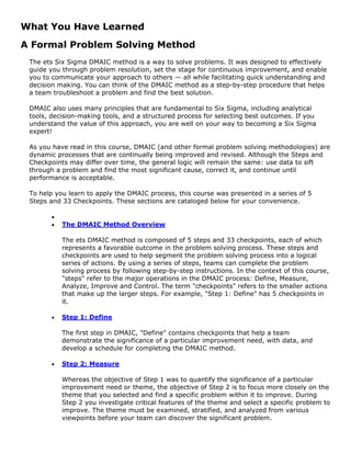 What You Have Learned
A Formal Problem Solving Method
The ets Six Sigma DMAIC method is a way to solve problems. It was designed to effectively
guide you through problem resolution, set the stage for continuous improvement, and enable
you to communicate your approach to others — all while facilitating quick understanding and
decision making. You can think of the DMAIC method as a step-by-step procedure that helps
a team troubleshoot a problem and find the best solution.
DMAIC also uses many principles that are fundamental to Six Sigma, including analytical
tools, decision-making tools, and a structured process for selecting best outcomes. If you
understand the value of this approach, you are well on your way to becoming a Six Sigma
expert!
As you have read in this course, DMAIC (and other formal problem solving methodologies) are
dynamic processes that are continually being improved and revised. Although the Steps and
Checkpoints may differ over time, the general logic will remain the same: use data to sift
through a problem and find the most significant cause, correct it, and continue until
performance is acceptable.
To help you learn to apply the DMAIC process, this course was presented in a series of 5
Steps and 33 Checkpoints. These sections are cataloged below for your convenience.
•
• The DMAIC Method Overview
The ets DMAIC method is composed of 5 steps and 33 checkpoints, each of which
represents a favorable outcome in the problem solving process. These steps and
checkpoints are used to help segment the problem solving process into a logical
series of actions. By using a series of steps, teams can complete the problem
solving process by following step-by-step instructions. In the context of this course,
"steps" refer to the major operations in the DMAIC process: Define, Measure,
Analyze, Improve and Control. The term "checkpoints" refers to the smaller actions
that make up the larger steps. For example, "Step 1: Define" has 5 checkpoints in
it.
• Step 1: Define
The first step in DMAIC, "Define" contains checkpoints that help a team
demonstrate the significance of a particular improvement need, with data, and
develop a schedule for completing the DMAIC method.
• Step 2: Measure
Whereas the objective of Step 1 was to quantify the significance of a particular
improvement need or theme, the objective of Step 2 is to focus more closely on the
theme that you selected and find a specific problem within it to improve. During
Step 2 you investigate critical features of the theme and select a specific problem to
improve. The theme must be examined, stratified, and analyzed from various
viewpoints before your team can discover the significant problem.
 