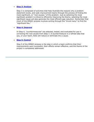 • Step 3: Analyze
Step 3 is composed of activities that help illustrate the reasons why a problem
statement exists, and walk improvement teams through the process of finding the
most significant, or "root causes," of the problem. Just as selecting the most
significant problem is critical to efficiently improving the theme, selecting the most
significant cause will also generate the most efficient gap reduction. Remember that
much of the DMAIC process involves sorting through the "trivial many" to find the
"significant few."
• Step 4: Improve
In Step 4, "countermeasures" are selected, tested, and evaluated for use in
correcting the root causes from Step 3. A countermeasure is a refined idea that
you, or your team, feels will reduce or eliminate the a cause.
• Step 5: Control
Step 5 of the DMAIC process is the step in which a team confirms that their
improvements were successful, their efforts remain effective, and the theme of the
project is completely addressed.
 