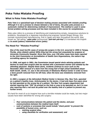 Poka Yoke Mistake Proofing
What is Poka Yoke Mistake Proofing?
Poka Yoke is a specialized type of decision-making process associated with mistake proofing.
Although it is not a process to choose between a list of items, the poka yoke process is a
systematic method for determining methods of improvement. This method is used in some
formal problem solving processes and has been included in this course for completeness.
Poke yoke refers to a process of identifying and implementing simple, inexpensive solutions to
problems. Developed by a Japanese manufacturing engineer named Shigeo Shingo, this
concept revolutionized manufacturing, first in Japan and later throughout the world. Also
known as "fail safing," poka yoke (pronounced "poh-kah yoh-kay") is translated into English
as to avoid (yokeru) inadvertent errors (poka).
The Need For "Mistake Proofing"
One of the most horrific cases of wrong-site surgery in the U.S. occurred in 1995 in Tampa,
Florida, when diabetic patient Willie King had the wrong foot amputated by surgeons at
University Community Hospital. Since that time, over 130 other cases have been reported
to the Joint Commission on Accreditation of Health Care Organizations, the nation's top
accrediting agency for hospitals.
In 1998, and again in 2001, the Commission issued special alerts advising patients and
doctors to insist that surgical sites be marked with a permanent marker and initialed by the
attending physician. Despite these alerts, incidents continue to occur such as the
November 2002 removal of a bone from the wrong foot of high school basketball player
Keith Smith. Smith, 17, was in the University of Oklahoma Medical Center in order to have
a bone growth removed from his left heel, when the bone was mistakenly removed from
his right.
In 2001 a surgeon at the Adirondack Medical Center in Saranac City, New York, operated
on a patient's healthy knee. Unfortunately for the doctor, it had only been five years since
he had operated on the wrong hip of a patient. The New York surgery department had
started requiring that "YES" be printed on the limb or area to be operated on, but it is now
also requiring that a red sock be pulled over the healthy limb of a patient to prevent any
further errors.
It's hard for most of us to imagine how such a terrible mistake could be made, but two major
causes have been identified for wrong site surgery:
•
• Poor communications between the patient and the doctor, and poor
communications between the medical team itself.
• Lack of systems or processes that would include "check points" to prevent the
possibility of human error, such as:
• marking surgical sites;
• using checklists for verification and assessment; and
 