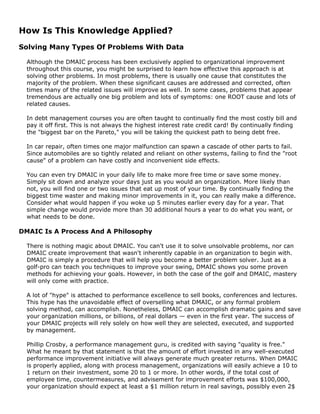 How Is This Knowledge Applied?
Solving Many Types Of Problems With Data
Although the DMAIC process has been exclusively applied to organizational improvement
throughout this course, you might be surprised to learn how effective this approach is at
solving other problems. In most problems, there is usually one cause that constitutes the
majority of the problem. When these significant causes are addressed and corrected, often
times many of the related issues will improve as well. In some cases, problems that appear
tremendous are actually one big problem and lots of symptoms: one ROOT cause and lots of
related causes.
In debt management courses you are often taught to continually find the most costly bill and
pay it off first. This is not always the highest interest rate credit card! By continually finding
the "biggest bar on the Pareto," you will be taking the quickest path to being debt free.
In car repair, often times one major malfunction can spawn a cascade of other parts to fail.
Since automobiles are so tightly related and reliant on other systems, failing to find the "root
cause" of a problem can have costly and inconvenient side effects.
You can even try DMAIC in your daily life to make more free time or save some money.
Simply sit down and analyze your days just as you would an organization. More likely than
not, you will find one or two issues that eat up most of your time. By continually finding the
biggest time waster and making minor improvements in it, you can really make a difference.
Consider what would happen if you woke up 5 minutes earlier every day for a year. That
simple change would provide more than 30 additional hours a year to do what you want, or
what needs to be done.
DMAIC Is A Process And A Philosophy
There is nothing magic about DMAIC. You can't use it to solve unsolvable problems, nor can
DMAIC create improvement that wasn't inherently capable in an organization to begin with.
DMAIC is simply a procedure that will help you become a better problem solver. Just as a
golf-pro can teach you techniques to improve your swing, DMAIC shows you some proven
methods for achieving your goals. However, in both the case of the golf and DMAIC, mastery
will only come with practice.
A lot of "hype" is attached to performance excellence to sell books, conferences and lectures.
This hype has the unavoidable effect of overselling what DMAIC, or any formal problem
solving method, can accomplish. Nonetheless, DMAIC can accomplish dramatic gains and save
your organization millions, or billions, of real dollars — even in the first year. The success of
your DMAIC projects will rely solely on how well they are selected, executed, and supported
by management.
Phillip Crosby, a performance management guru, is credited with saying "quality is free."
What he meant by that statement is that the amount of effort invested in any well-executed
performance improvement initiative will always generate much greater returns. When DMAIC
is properly applied, along with process management, organizations will easily achieve a 10 to
1 return on their investment, some 20 to 1 or more. In other words, if the total cost of
employee time, countermeasures, and advisement for improvement efforts was $100,000,
your organization should expect at least a $1 million return in real savings, possibly even 2$
 