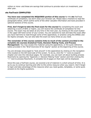 million or more- and these are savings that continue to provide return on investment, year
after year.
ets FasTrack COMPLETED
You have now completed the REQUIRED portion of this course for the ets FasTrack
certificate of completion, but don't close your browser yet. Please take a moment to read the
paragraphs below, which outline some of the other valuable information and tools provided in
optional sections of this course.
First, don't forget to take the final exam for the course! By completing the exam and
obtaining a score of 80% or higher, you will receive the certificate of completion for this
course. The exam may be taken at any time in the next year, by clicking on the exam button
in the upper left hand corner of your screen. You are welcome to wait and take the exam after
you have had time to read through some of the appendices, or practice using the DMAIC and
Six Sigma concepts. You can also take the exam as many times as you need.
The remainder of this course contains links to much of the content provided in the
complete ets courses Analytical Tools, Decision Making Tools, and Process
Management. You may access this material using the appendices, or the quick reference
tables provided in the "Brief Overview Of Six Sigma" section at the beginning of this course.
You are strongly encouraged to "look around" in the appendices by clicking on the navigation
links located on the left hand side of this screen. To do so, click the "+" icons to expand
chapter and view the individual pages. For example, you can learn all about building process
flowcharts by opening the "Appendix 2: Decision Making Tools" section and then clicking the
"+" next to process flowcharts. A complete list of pages on that topic will be displayed.
Since this was a FasTrack course, we covered a lot of material in a short amount of time. It is
up to you to continue learning and refer to this online resource when you need it. Don't forget
to login and take advantage of this resource when you need guides, templates, or some quick
answers to Six Sigma questions.
 