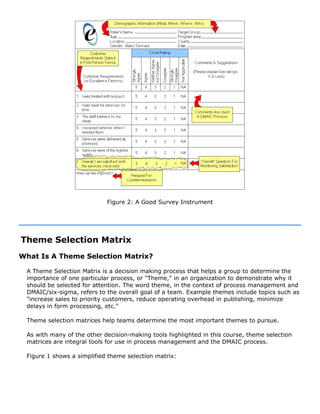 Figure 2: A Good Survey Instrument
Theme Selection Matrix
What Is A Theme Selection Matrix?
A Theme Selection Matrix is a decision making process that helps a group to determine the
importance of one particular process, or "Theme," in an organization to demonstrate why it
should be selected for attention. The word theme, in the context of process management and
DMAIC/six-sigma, refers to the overall goal of a team. Example themes include topics such as
"increase sales to priority customers, reduce operating overhead in publishing, minimize
delays in form processing, etc."
Theme selection matrices help teams determine the most important themes to pursue.
As with many of the other decision-making tools highlighted in this course, theme selection
matrices are integral tools for use in process management and the DMAIC process.
Figure 1 shows a simplified theme selection matrix:
 