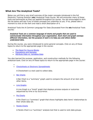What Are The Analytical Tools?
Below you will find a very brief overview of the major concepts introduced in the full
Electronic Training Solution (ets) Analytical Tools course. We will encounter many of these
tools and techniques as they are applied throughout his course. You are encouraged to skim
the list below and see if any of these concepts are unfamiliar to you. If so, please take a
moment to click on the item and read a short description of it.
Analytical Tools Are A Common Language For Data (Excerpted from the ets Analytical Tools
course)
Analytical Tools are a common language of charts and graphs that are used to
communicate information throughout your organization. Each chart and graph conveys
different information, but the purpose of each is to help you and others better
understand data.
During the course, you were introduced to some general concepts. Click on any of these
topics to return to the appropriate page in the course:
• The Need For Source Blocks
• Populations and Samples
• Attribute Data vs. Variables Data
You also learned the purpose, application, and construction methods for the following
analytical tools. Click on any of these topics to return to the appropriate page in the course:
•
• Checksheets or Electronic Spreadsheets
A Checksheet is a tool used to collect data.
• Bar Charts
A Bar Chart is a "summary" graph used to compare the amount of an item with
other items.
• Line Graphs
A Line Graph is a "trend" graph that displays process outputs or outcomes
sequenced by time or by occurrence.
• Pie Charts
A Pie Chart is a "summary" graph that shows highlights data items' relationships to
their whole data set.
• Pareto Charts
A Pareto Chart is a "summary" analysis tool that is used to rank data groups.
 