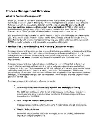 Process Management Overview
What Is Process Management?
Below you will find a very brief overview of Process Management, one of the two major,
structured processes used in Six Sigma. Process management is a series of steps that are
followed in which the Analytical / Decision making tools are used to understand and
improve business processes throughout the organization. DMAIC is often used to
support process management efforts, and process management itself has many similar
features to the DMAIC process, although process management is more robust.
You are encouraged to skim the list below and see if any of these concepts are unfamiliar to
you. If so, please take a moment to click on the item and read a short description of it. A
basic familiarity with process management may help you better understand the purpose of
DMAIC projects, indicators, and linkages to organization objectives.
A Method For Understanding And Meeting Customer Needs
Process management is a step-by-step process that helps organizations understand what they
do, find better ways to do it, and ensures that improvements remain effective. It is a
management technique to systematically ensure that an organization monitors and improves
performance in all areas critical to organizational objectives and customer valid
requirements.
Process management, in a nutshell, states the following – everything that is done in an
organization is a process: calling a client, creating software, processing an application,
shipping an order, etc. These processes are all inter-related, and each to some degree should
help bring an organization closer to achieving its mission and objectives. When these
processes are understood, their links to customers and suppliers can be determined and then
managed, and acceptable targets can be established. When targets are met, organizational
goals will be met also.
Process management includes the following concepts:
•
• The Integrated Services Delivery System and Strategic Planning
The ISDS can be thought of as the all-encompassing methodology that drives
organizations to achieve performance excellence. Process management is an
integral part of the ISDS.
• The 7 Steps Of Process Management
Process management is performed in using 7 major steps, and 25 checkpoints.
• Step 1: Select Process
Determine which process should be managed, based on priority, stakeholder
impact, and improvement need.
 