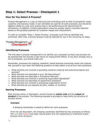 Step 1: Select Process - Checkpoint 1
How Do You Select A Process?
Process Management is a way of improving and controlling work so that it consistently meets
customer and business needs. It can ultimately be used for all work processes, but should be
applied initially to a key work process that is not performing at the desired level of
consistency. In addition, limited organization resources usually require a process selection
based on the greatest potential for customer impact and improvement.
In order to complete "Step 1: Select Process," processes must first be identified and
prioritized. After that, a priority process must be selected for use in the remaining six steps.
Identifying Processes
The first step in process management is to identify your processes so that a key process can
be selected that will provide a high return on improvement efforts. If you don't already have a
list of processes, you should make one.
Remember, processes are ongoing, repetitive, linked activities converting inputs into outputs.
Ask yourself or your team the following questions to help obtain a list of your work processes:
• What activities are involved in providing customer (internal and external) products and
services?
• What activities are described in your Job Descriptions?
• What activities are described in Procedures Manuals?
• What activities are involved in achieving organization Standards?
• What activities are described on department checklists?
• What activities are involved in processing organization forms?
• What activities do you typically do daily, weekly, or monthly?
Naming Processes
Each process name, or description, should include an action verb and the output or
product of the process. The following example is provided to help clarify the structure of
process names:
Example:
A Shipping Coordinator is asked to define her work processes.
From her job description, the shipping coordinator identified her key processes as follows.
The verb and output have been colored green and red respectively to emphasize proper
process name structure:
1.
 