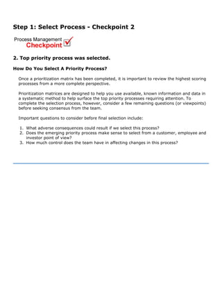 Step 1: Select Process - Checkpoint 2
2. Top priority process was selected.
How Do You Select A Priority Process?
Once a prioritization matrix has been completed, it is important to review the highest scoring
processes from a more complete perspective.
Prioritization matrices are designed to help you use available, known information and data in
a systematic method to help surface the top priority processes requiring attention. To
complete the selection process, however, consider a few remaining questions (or viewpoints)
before seeking consensus from the team.
Important questions to consider before final selection include:
1. What adverse consequences could result if we select this process?
2. Does the emerging priority process make sense to select from a customer, employee and
investor point of view?
3. How much control does the team have in affecting changes in this process?
 