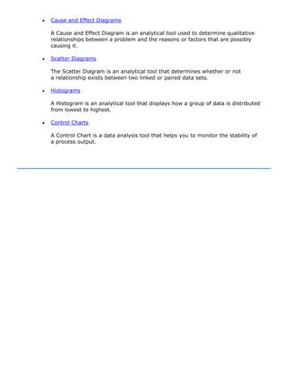 • Cause and Effect Diagrams
A Cause and Effect Diagram is an analytical tool used to determine qualitative
relationships between a problem and the reasons or factors that are possibly
causing it.
• Scatter Diagrams
The Scatter Diagram is an analytical tool that determines whether or not
a relationship exists between two linked or paired data sets.
• Histograms
A Histogram is an analytical tool that displays how a group of data is distributed
from lowest to highest.
• Control Charts
A Control Chart is a data analysis tool that helps you to monitor the stability of
a process output.
 