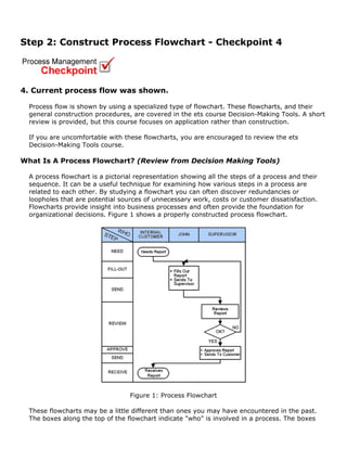 Step 2: Construct Process Flowchart - Checkpoint 4
4. Current process flow was shown.
Process flow is shown by using a specialized type of flowchart. These flowcharts, and their
general construction procedures, are covered in the ets course Decision-Making Tools. A short
review is provided, but this course focuses on application rather than construction.
If you are uncomfortable with these flowcharts, you are encouraged to review the ets
Decision-Making Tools course.
What Is A Process Flowchart? (Review from Decision Making Tools)
A process flowchart is a pictorial representation showing all the steps of a process and their
sequence. It can be a useful technique for examining how various steps in a process are
related to each other. By studying a flowchart you can often discover redundancies or
loopholes that are potential sources of unnecessary work, costs or customer dissatisfaction.
Flowcharts provide insight into business processes and often provide the foundation for
organizational decisions. Figure 1 shows a properly constructed process flowchart.
Figure 1: Process Flowchart
These flowcharts may be a little different than ones you may have encountered in the past.
The boxes along the top of the flowchart indicate "who" is involved in a process. The boxes
 