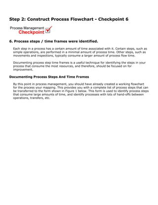 Step 2: Construct Process Flowchart - Checkpoint 6
6. Process steps / time frames were identified.
Each step in a process has a certain amount of time associated with it. Certain steps, such as
simple operations, are performed in a minimal amount of process time. Other steps, such as
movements and inspections, typically consume a larger amount of process flow time.
Documenting process step time frames is a useful technique for identifying the steps in your
process that consume the most resources, and therefore, should be focused on for
improvement.
Documenting Process Steps And Time Frames
By this point in process management, you should have already created a working flowchart
for the process your mapping. This provides you with a complete list of process steps that can
be transferred to the form shown in Figure 1 below. This form is used to identify process steps
that consume large amounts of time, and identify processes with lots of hand-offs between
operations, transfers, etc.
 