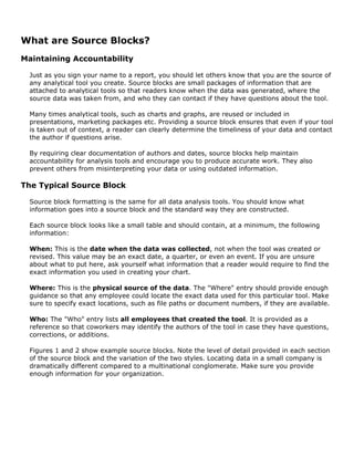 What are Source Blocks?
Maintaining Accountability
Just as you sign your name to a report, you should let others know that you are the source of
any analytical tool you create. Source blocks are small packages of information that are
attached to analytical tools so that readers know when the data was generated, where the
source data was taken from, and who they can contact if they have questions about the tool.
Many times analytical tools, such as charts and graphs, are reused or included in
presentations, marketing packages etc. Providing a source block ensures that even if your tool
is taken out of context, a reader can clearly determine the timeliness of your data and contact
the author if questions arise.
By requiring clear documentation of authors and dates, source blocks help maintain
accountability for analysis tools and encourage you to produce accurate work. They also
prevent others from misinterpreting your data or using outdated information.
The Typical Source Block
Source block formatting is the same for all data analysis tools. You should know what
information goes into a source block and the standard way they are constructed.
Each source block looks like a small table and should contain, at a minimum, the following
information:
When: This is the date when the data was collected, not when the tool was created or
revised. This value may be an exact date, a quarter, or even an event. If you are unsure
about what to put here, ask yourself what information that a reader would require to find the
exact information you used in creating your chart.
Where: This is the physical source of the data. The "Where" entry should provide enough
guidance so that any employee could locate the exact data used for this particular tool. Make
sure to specify exact locations, such as file paths or document numbers, if they are available.
Who: The "Who" entry lists all employees that created the tool. It is provided as a
reference so that coworkers may identify the authors of the tool in case they have questions,
corrections, or additions.
Figures 1 and 2 show example source blocks. Note the level of detail provided in each section
of the source block and the variation of the two styles. Locating data in a small company is
dramatically different compared to a multinational conglomerate. Make sure you provide
enough information for your organization.
 