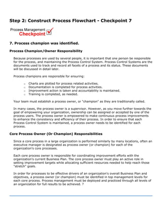 Step 2: Construct Process Flowchart - Checkpoint 7
7. Process champion was identified.
Process Champion/Owner Responsibility
Because processes are used by several people, it is important that one person be responsible
for the process, and maintaining the Process Control System. Process Control Systems are the
documents used to track and record all facets of a process and its status. These documents
will be discussed in detail later.
Process champions are responsible for ensuring:
o Charts are plotted for process related activities.
o Documentation is completed for process activities.
o Improvement action is taken and accountability is maintained.
o Training is completed, as needed.
Your team must establish a process owner, or "champion" as they are traditionally called.
In many cases, the process owner is a supervisor. However, as you move further towards the
goal of empowering your organization, ownership can be assigned or accepted by one of the
process users. The process owner is empowered to make continuous process improvements
to enhance the consistency and efficiency of their process. In order to ensure that each
Process Control System is maintained, a process owner needs to be identified for each
process.
Core Process Owner (Or Champion) Responsibilities
Since a core process in a large organization is performed similarly by many locations, often an
executive manager is designated as process owner (or champion) for each of the
organization's core processes.
Each core process owner is responsible for coordinating improvement efforts with the
organization's current Business Plan. The core process owner must play an active role in
setting improvement targets while allocating sufficient resources needed to help reach those
"stretch" goals.
In order for processes to be effective drivers of an organization's overall Business Plan and
objectives, a process owner (or champion) must be identified in top management levels for
each core process. Process management must be deployed and practiced through all levels of
an organization for full results to be achieved. ?
 