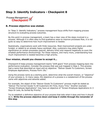 Step 3: Identify Indicators - Checkpoint 8
8. Process objective was stated.
In "Step 3: Identify Indicators," process management focus shifts from mapping process
structure to evaluating process outcomes.
By this point in process management, a team has a clear view of the steps involved in a
process. Although it is often easy to find qualitative ways to improve processes flow, it is not
quite so easy to determine how much improvement is needed.
Realistically, organizations work with finite resources. Most improvement projects are under
funded, or added to an already heavy workload. Also, customers may place higher
significance on certain processes (payroll, delivery time) and respond negatively to even the
smallest performance shortcomings. For these reasons, and many more, understanding how
much improvement is needed becomes a high priority.
Your mission, should you choose to accept it...
Checkpoint 8 helps process management teams "shift gears" from process mapping back into
performance evaluation. Consider the process that was just mapped in Step 2. This process
had a name that described an input and an objective: "Deliver Goods To Customers, Screen
Employee Applications, Process Form 19s."
Using the process name as a starting point, determine what the overall mission, or "objective"
of your process is. In many cases, the objective of a process is a restatement of the process
name with adjectives and adverbs added.
For example, the object of the "Deliver Goods To Customers" process might be stated as
"Deliver The Correct Goods To All Customers On-Time, Every Time." Another example:
"Screen Employee Applications" may have an objective of "Screen Employee Applications In 3
Days Or Less, As Sorted By Priority."
Try to establish a definitive objective of your process that tells what it does and how it should
do it. Write the process objective down and keep it visible through the remainder of
this step.
 