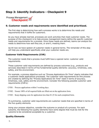 Step 3: Identify Indicators - Checkpoint 9
9. Customer needs and requirements were identified and prioritized.
The first step is determining how well a process works is to determine the needs and
requirements that it fulfills for customers.
As you have already learned, processes are work activities that meet customer needs. The
purpose of this checkpoint is to help process management teams define the specific customer
needs and requirements for a process. Once these needs are defined, teams can analyze the
needs to determine how well they are, or aren't, meeting them.
Up till now we have spoken of customer needs in general terms. The remainder of this step
will help you understand specifically what your customer needs are.
Customer Valid Requirements (CVR)
The customer needs that a process must fulfill have a special name: customer valid
requirements.
These customer valid requirements are defined by process outcomes (e.g., products and
services) described in terms of five fundamental quality elements: accuracy, timeliness, cost,
safety, and the environment.
For example, a process objective such as "Process Applications On Time" clearly indicates that
a customer needs applications processed. The customer valid requirements for this process
are created by defining the "Process Applications On Time" need in terms of accuracy,
timeliness, cost, safety and the environment. Consider the following possible customer valid
requirements (CVR's):
CVR1: Process applications within 5 working days.
CVR2: Ensure 100% of all required fields are filled out on the application form.
CVR3: Keep shipping costs for application less than $1.25 for each completed form.
To summarize, customer valid requirements are customer needs that are specified in terms of
the five quality elements.
Using your process objective, consider the outcome or product of a process. For each
outcome, the following five quality elements have some degree that must be met for the
outcome to be considered acceptable by a customer.
Quality Elements
1.
 