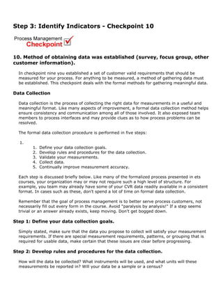 Step 3: Identify Indicators - Checkpoint 10
10. Method of obtaining data was established (survey, focus group, other
customer information).
In checkpoint nine you established a set of customer valid requirements that should be
measured for your process. For anything to be measured, a method of gathering data must
be established. This checkpoint deals with the formal methods for gathering meaningful data.
Data Collection
Data collection is the process of collecting the right data for measurements in a useful and
meaningful format. Like many aspects of improvement, a formal data collection method helps
ensure consistency and communication among all of those involved. It also exposed team
members to process interfaces and may provide clues as to how process problems can be
resolved.
The formal data collection procedure is performed in five steps:
1.
1. Define your data collection goals.
2. Develop rules and procedures for the data collection.
3. Validate your measurements.
4. Collect data.
5. Continually improve measurement accuracy.
Each step is discussed briefly below. Like many of the formalized process presented in ets
courses, your organization may or may not require such a high level of structure. For
example, you team may already have some of your CVR data readily available in a consistent
format. In cases such as these, don't spend a lot of time on formal data collection.
Remember that the goal of process management is to better serve process customers, not
necessarily fill out every form in the course. Avoid "paralysis by analysis!" If a step seems
trivial or an answer already exists, keep moving. Don't get bogged down.
Step 1: Define your data collection goals.
Simply stated, make sure that the data you propose to collect will satisfy your measurement
requirements. If there are special measurement requirements, patterns, or grouping that is
required for usable data, make certain that these issues are clear before progressing.
Step 2: Develop rules and procedures for the data collection.
How will the data be collected? What instruments will be used, and what units will these
measurements be reported in? Will your data be a sample or a census?
 