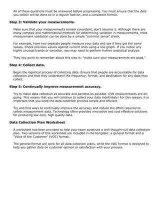 All of these questions must be answered before progressing. You must ensure that the data
you collect will be done so in a regular fashion, and a consistent format.
Step 3: Validate your measurements.
Make sure that your measurements remain consistent, don't assume it. Although there are
many complex and mathematical methods for determining variation in measurements, most
measurement validation can be done by a simple "common sense" check.
For example, have two separate people measure your data and see if they get the same
values. Check previous values against current ones using a line graph. If you notice any
highly unusual trends or variation, you may need to perform further analytical analysis.
They key point to remember about this step is: "make sure your measurements are good."
Step 4: Collect data.
Begin the logistical process of collecting data. Ensure that people are accountable for data
collection and that they understand the frequency, format, and destination for any data they
collect.
Step 5: Continually improve measurement accuracy.
Try to make data collection as accurate and painless as possible. CVR measurements are on-
going. This means that you will continue to collect your data indefinitely! For this reason, it is
important that you keep the data collection process simple and efficient.
Try and find ways to continually improve the accuracy and reduce the effort required to
collect measurement data. Technology often provides innovative and cost effective solutions
for producing low-cost, high quality data.
Data Collection Plan Worksheet
A worksheet has been provided to help your team construct a well thought-out data collection
plan. Two versions of this worksheet are included in the template: a general format and a
"Voice of the Customer" (VOC) format.
The general format will work for all data collection plans, while the VOC format is designed to
help you gather data on customer opinion or satisfaction with your process.
 