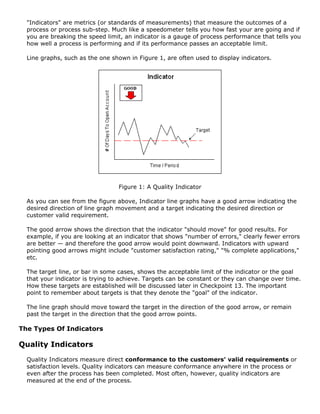 "Indicators" are metrics (or standards of measurements) that measure the outcomes of a
process or process sub-step. Much like a speedometer tells you how fast your are going and if
you are breaking the speed limit, an indicator is a gauge of process performance that tells you
how well a process is performing and if its performance passes an acceptable limit.
Line graphs, such as the one shown in Figure 1, are often used to display indicators.
Figure 1: A Quality Indicator
As you can see from the figure above, Indicator line graphs have a good arrow indicating the
desired direction of line graph movement and a target indicating the desired direction or
customer valid requirement.
The good arrow shows the direction that the indicator "should move" for good results. For
example, if you are looking at an indicator that shows "number of errors," clearly fewer errors
are better — and therefore the good arrow would point downward. Indicators with upward
pointing good arrows might include "customer satisfaction rating," "% complete applications,"
etc.
The target line, or bar in some cases, shows the acceptable limit of the indicator or the goal
that your indicator is trying to achieve. Targets can be constant or they can change over time.
How these targets are established will be discussed later in Checkpoint 13. The important
point to remember about targets is that they denote the "goal" of the indicator.
The line graph should move toward the target in the direction of the good arrow, or remain
past the target in the direction that the good arrow points.
The Types Of Indicators
Quality Indicators
Quality Indicators measure direct conformance to the customers' valid requirements or
satisfaction levels. Quality indicators can measure conformance anywhere in the process or
even after the process has been completed. Most often, however, quality indicators are
measured at the end of the process.
 