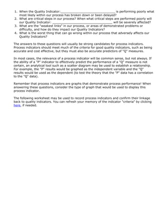 1. When the Quality Indicator:_____________________________ is performing poorly what
most likely within our process has broken down or been delayed?
2. What are critical steps in our process? When what critical steps are performed poorly will
our Quality Indicator: ________________________________ will be severely affected?
3. What are the "weakest links" in our process, or areas of demonstrated problems or
difficulty, and how do they impact our Quality Indicators?
4. What is the worst thing that can go wrong within our process that adversely affects our
Quality Indicators?
The answers to these questions will usually be strong candidates for process indicators.
Process indicators should meet much of the criteria for good quality indicators, such as being
accurate and cost effective, but they must also be accurate predictors of "Q" measures.
In most cases, the relevance of a process indicator will be common sense, but not always. If
the ability of a "P" indicator to effectively predict the performance of a "Q" measure is not
certain, an analytical tool such as a scatter diagram may be used to establish a relationship.
For example, the "P" results would be graphed as the independent variable and the "Q"
results would be used as the dependent (to test the theory that the "P" data has a correlation
to the "Q" data).
Remember that process indicators are graphs that demonstrate process performance! When
answering these questions, consider the type of graph that would be used to display this
process indicator.
The following worksheet may be used to record process indicators and confirm their linkage
back to quality indicators. You can refresh your memory of the indicator "criteria" by clicking
here, if needed.
 