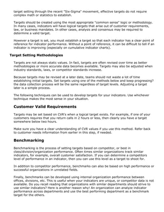 target setting through the recent "Six-Sigma" movement, effective targets do not require
complex math or statistics to establish.
Targets should be created using the most appropriate "common sense" logic or methodology.
In many cases, indicators will have logical targets that arise out of customer requirements,
law, or business mandates. In other cases, analysis and consensus may be required to
determine a valid target.
However a target is set, you must establish a target so that each indicator has a clear point of
reference for indicator performance. Without a point of reference, it can be difficult to tell if an
indicator is improving (especially on cumulative indicator charts).
Target Setting Methodologies
Targets are not always static values. In fact, targets are often revised over time as better
methodologies or more accurate data becomes available. Targets may also be adjusted when
industry standards, laws, or competitor standards increase.
Because targets may be revised at a later date, teams should not waste a lot of time
establishing initial targets. Set targets using one of the methods below and keep progressing?
the data collection process will be the same regardless of target levels. Adjusting a target
later is a simple process.
The following techniques can be used to develop targets for your indicators. Use whichever
technique makes the most sense in your situation.
Customer Valid Requirements
Targets may be set based on CVR's when a logical target exists. For example, if one of your
customers requires that you return calls in 2 hours or less, then clearly you have a target
somewhere below two hours.
Make sure you have a clear understanding of CVR values if you use this method. Refer back
to customer needs information from earlier in this step, if needed.
Benchmarking
Benchmarking is the process of setting targets based on competitor, or best in
class/division/organization performance. Often times similar organizations track similar
indicators, for example, overall customer satisfaction. If you can determine a competitors
level of performance in an indicator, then you can use this level as a target to shoot for.
In addition to competitor performance, benchmarks can also be based on high performance or
successful organizations in unrelated fields.
Finally, benchmarks can be developed using internal organization performance between
offices, divisions, etc. This is useful when your indicators are unique, or competitor data is not
available. Do you recall reading that organizations with similar departments should strive to
use similar indicators? Here is another reason why! An organization can analyze indicator
performance across departments and use the best performing department as a benchmark
target for the others.
 