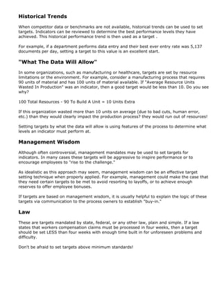 Historical Trends
When competitor data or benchmarks are not available, historical trends can be used to set
targets. Indicators can be reviewed to determine the best performance levels they have
achieved. This historical performance trend is then used as a target .
For example, if a department performs data entry and their best ever entry rate was 5,137
documents per day, setting a target to this value is an excellent start.
"What The Data Will Allow"
In some organizations, such as manufacturing or healthcare, targets are set by resource
limitations or the environment. For example, consider a manufacturing process that requires
90 units of material and has 100 units of material available. If "Average Resource Units
Wasted In Production" was an indicator, then a good target would be less than 10. Do you see
why?
100 Total Resources - 90 To Build A Unit = 10 Units Extra
If this organization wasted more than 10 units on average (due to bad cuts, human error,
etc.) than they would clearly impact the production process? they would run out of resources!
Setting targets by what the data will allow is using features of the process to determine what
levels an indicator must perform at.
Management Wisdom
Although often controversial, management mandates may be used to set targets for
indicators. In many cases these targets will be aggressive to inspire performance or to
encourage employees to "rise to the challenge."
As idealistic as this approach may seem, management wisdom can be an effective target
setting technique when properly applied. For example, management could make the case that
they need certain targets to be met to avoid resorting to layoffs, or to achieve enough
reserves to offer employee bonuses.
If targets are based on management wisdom, it is usually helpful to explain the logic of these
targets via communication to the process owners to establish "buy-in."
Law
These are targets mandated by state, federal, or any other law, plain and simple. If a law
states that workers compensation claims must be processed in four weeks, then a target
should be set LESS than four weeks with enough time built in for unforeseen problems and
difficulty.
Don't be afraid to set targets above minimum standards!
 
