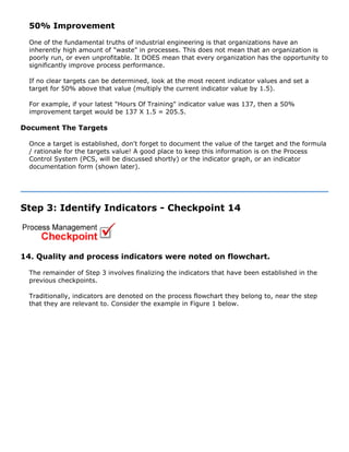 50% Improvement
One of the fundamental truths of industrial engineering is that organizations have an
inherently high amount of "waste" in processes. This does not mean that an organization is
poorly run, or even unprofitable. It DOES mean that every organization has the opportunity to
significantly improve process performance.
If no clear targets can be determined, look at the most recent indicator values and set a
target for 50% above that value (multiply the current indicator value by 1.5).
For example, if your latest "Hours Of Training" indicator value was 137, then a 50%
improvement target would be 137 X 1.5 = 205.5.
Document The Targets
Once a target is established, don't forget to document the value of the target and the formula
/ rationale for the targets value! A good place to keep this information is on the Process
Control System (PCS, will be discussed shortly) or the indicator graph, or an indicator
documentation form (shown later).
Step 3: Identify Indicators - Checkpoint 14
14. Quality and process indicators were noted on flowchart.
The remainder of Step 3 involves finalizing the indicators that have been established in the
previous checkpoints.
Traditionally, indicators are denoted on the process flowchart they belong to, near the step
that they are relevant to. Consider the example in Figure 1 below.
 
