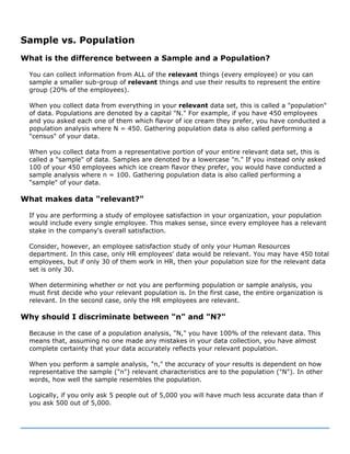 Sample vs. Population
What is the difference between a Sample and a Population?
You can collect information from ALL of the relevant things (every employee) or you can
sample a smaller sub-group of relevant things and use their results to represent the entire
group (20% of the employees).
When you collect data from everything in your relevant data set, this is called a "population"
of data. Populations are denoted by a capital "N." For example, if you have 450 employees
and you asked each one of them which flavor of ice cream they prefer, you have conducted a
population analysis where N = 450. Gathering population data is also called performing a
"census" of your data.
When you collect data from a representative portion of your entire relevant data set, this is
called a "sample" of data. Samples are denoted by a lowercase "n." If you instead only asked
100 of your 450 employees which ice cream flavor they prefer, you would have conducted a
sample analysis where n = 100. Gathering population data is also called performing a
"sample" of your data.
What makes data "relevant?"
If you are performing a study of employee satisfaction in your organization, your population
would include every single employee. This makes sense, since every employee has a relevant
stake in the company's overall satisfaction.
Consider, however, an employee satisfaction study of only your Human Resources
department. In this case, only HR employees' data would be relevant. You may have 450 total
employees, but if only 30 of them work in HR, then your population size for the relevant data
set is only 30.
When determining whether or not you are performing population or sample analysis, you
must first decide who your relevant population is. In the first case, the entire organization is
relevant. In the second case, only the HR employees are relevant.
Why should I discriminate between "n" and "N?"
Because in the case of a population analysis, "N," you have 100% of the relevant data. This
means that, assuming no one made any mistakes in your data collection, you have almost
complete certainty that your data accurately reflects your relevant population.
When you perform a sample analysis, "n," the accuracy of your results is dependent on how
representative the sample ("n") relevant characteristics are to the population ("N"). In other
words, how well the sample resembles the population.
Logically, if you only ask 5 people out of 5,000 you will have much less accurate data than if
you ask 500 out of 5,000.
 