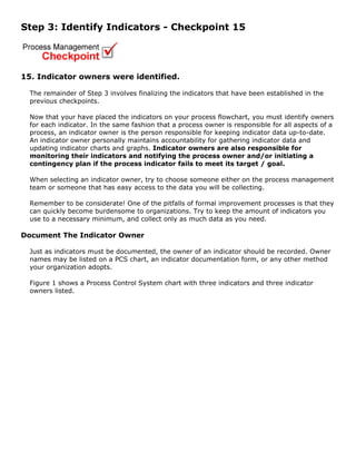 Step 3: Identify Indicators - Checkpoint 15
15. Indicator owners were identified.
The remainder of Step 3 involves finalizing the indicators that have been established in the
previous checkpoints.
Now that your have placed the indicators on your process flowchart, you must identify owners
for each indicator. In the same fashion that a process owner is responsible for all aspects of a
process, an indicator owner is the person responsible for keeping indicator data up-to-date.
An indicator owner personally maintains accountability for gathering indicator data and
updating indicator charts and graphs. Indicator owners are also responsible for
monitoring their indicators and notifying the process owner and/or initiating a
contingency plan if the process indicator fails to meet its target / goal.
When selecting an indicator owner, try to choose someone either on the process management
team or someone that has easy access to the data you will be collecting.
Remember to be considerate! One of the pitfalls of formal improvement processes is that they
can quickly become burdensome to organizations. Try to keep the amount of indicators you
use to a necessary minimum, and collect only as much data as you need.
Document The Indicator Owner
Just as indicators must be documented, the owner of an indicator should be recorded. Owner
names may be listed on a PCS chart, an indicator documentation form, or any other method
your organization adopts.
Figure 1 shows a Process Control System chart with three indicators and three indicator
owners listed.
 