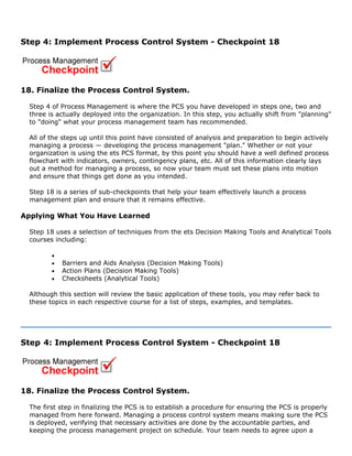 Step 4: Implement Process Control System - Checkpoint 18
18. Finalize the Process Control System.
Step 4 of Process Management is where the PCS you have developed in steps one, two and
three is actually deployed into the organization. In this step, you actually shift from "planning"
to "doing" what your process management team has recommended.
All of the steps up until this point have consisted of analysis and preparation to begin actively
managing a process — developing the process management "plan." Whether or not your
organization is using the ets PCS format, by this point you should have a well defined process
flowchart with indicators, owners, contingency plans, etc. All of this information clearly lays
out a method for managing a process, so now your team must set these plans into motion
and ensure that things get done as you intended.
Step 18 is a series of sub-checkpoints that help your team effectively launch a process
management plan and ensure that it remains effective.
Applying What You Have Learned
Step 18 uses a selection of techniques from the ets Decision Making Tools and Analytical Tools
courses including:
•
• Barriers and Aids Analysis (Decision Making Tools)
• Action Plans (Decision Making Tools)
• Checksheets (Analytical Tools)
Although this section will review the basic application of these tools, you may refer back to
these topics in each respective course for a list of steps, examples, and templates.
Step 4: Implement Process Control System - Checkpoint 18
18. Finalize the Process Control System.
The first step in finalizing the PCS is to establish a procedure for ensuring the PCS is properly
managed from here forward. Managing a process control system means making sure the PCS
is deployed, verifying that necessary activities are done by the accountable parties, and
keeping the process management project on schedule. Your team needs to agree upon a
 