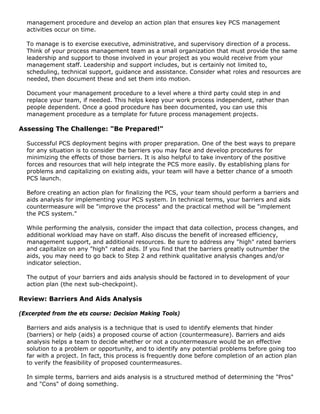 management procedure and develop an action plan that ensures key PCS management
activities occur on time.
To manage is to exercise executive, administrative, and supervisory direction of a process.
Think of your process management team as a small organization that must provide the same
leadership and support to those involved in your project as you would receive from your
management staff. Leadership and support includes, but is certainly not limited to,
scheduling, technical support, guidance and assistance. Consider what roles and resources are
needed, then document these and set them into motion.
Document your management procedure to a level where a third party could step in and
replace your team, if needed. This helps keep your work process independent, rather than
people dependent. Once a good procedure has been documented, you can use this
management procedure as a template for future process management projects.
Assessing The Challenge: "Be Prepared!"
Successful PCS deployment begins with proper preparation. One of the best ways to prepare
for any situation is to consider the barriers you may face and develop procedures for
minimizing the effects of those barriers. It is also helpful to take inventory of the positive
forces and resources that will help integrate the PCS more easily. By establishing plans for
problems and capitalizing on existing aids, your team will have a better chance of a smooth
PCS launch.
Before creating an action plan for finalizing the PCS, your team should perform a barriers and
aids analysis for implementing your PCS system. In technical terms, your barriers and aids
countermeasure will be "improve the process" and the practical method will be "implement
the PCS system."
While performing the analysis, consider the impact that data collection, process changes, and
additional workload may have on staff. Also discuss the benefit of increased efficiency,
management support, and additional resources. Be sure to address any "high" rated barriers
and capitalize on any "high" rated aids. If you find that the barriers greatly outnumber the
aids, you may need to go back to Step 2 and rethink qualitative analysis changes and/or
indicator selection.
The output of your barriers and aids analysis should be factored in to development of your
action plan (the next sub-checkpoint).
Review: Barriers And Aids Analysis
(Excerpted from the ets course: Decision Making Tools)
Barriers and aids analysis is a technique that is used to identify elements that hinder
(barriers) or help (aids) a proposed course of action (countermeasure). Barriers and aids
analysis helps a team to decide whether or not a countermeasure would be an effective
solution to a problem or opportunity, and to identify any potential problems before going too
far with a project. In fact, this process is frequently done before completion of an action plan
to verify the feasibility of proposed countermeasures.
In simple terms, barriers and aids analysis is a structured method of determining the "Pros"
and "Cons" of doing something.
 