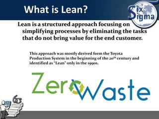 What is Lean?
Lean is a structured approach focusing on
simplifying processes by eliminating the tasks
that do not bring value for the end customer.
This approach was mostly derived form the Toyota
Production System in the beginning of the 20th century and
identified as “Lean” only in the 1990s.
 