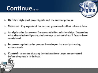 Continue….
1. Define : high-level project goals and the current process.
2. Measure : Key aspects of the current process ad collect relevant data.
3. Analysis : the data to verify cause and effect relationships. Determine
what the relationships are, and attempt to ensure that all factors have
considered.
4. Improve : optimize the process based upon data analysis using
various tools.
5. Control : to ensure that any deviations from target are corrected
before they result in defects.
 