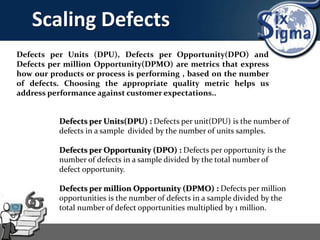 Scaling Defects
Defects per Units (DPU), Defects per Opportunity(DPO) and
Defects per million Opportunity(DPMO) are metrics that express
how our products or process is performing , based on the number
of defects. Choosing the appropriate quality metric helps us
address performance against customer expectations..
Defects per Units(DPU) : Defects per unit(DPU) is the number of
defects in a sample divided by the number of units samples.
Defects per Opportunity (DPO) : Defects per opportunity is the
number of defects in a sample divided by the total number of
defect opportunity.
Defects per million Opportunity (DPMO) : Defects per million
opportunities is the number of defects in a sample divided by the
total number of defect opportunities multiplied by 1 million.
 