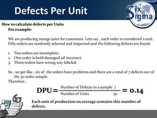 Defects Per Unit
How to calculate defects per Units
For example:
We are producing mango juice for customers. Lets say , each order is considered a unit.
Fifty orders are randomly selected and inspected and the following defects are found.
1. Two orders are incomplete.
2. One order is both damaged ad incorrect.
3. Three orders have wrong way labeled.
So , we get like , six of the orders have problems and there are a total of 7 defects our of
the 50 order sample.
Therefore ,
DPU= Number of Defects in a sample 7
Number of Units 50
= 0.14
Each unit of production on average contains this number of
defects.
 