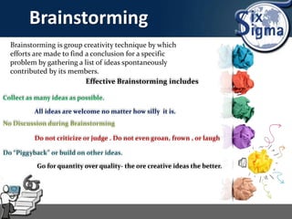 Brainstorming
Brainstorming is group creativity technique by which
efforts are made to find a conclusion for a specific
problem by gathering a list of ideas spontaneously
contributed by its members.
Effective Brainstorming includes
Collect as many ideas as possible.
All ideas are welcome no matter how silly it is.
No Discussion during Brainstorming
Do not criticize or judge . Do not even groan, frown , or laugh
Do “Piggyback” or build on other ideas.
Go for quantity over quality- the ore creative ideas the better.
 