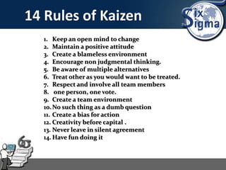 14 Rules of Kaizen
1. Keep an open mind to change
2. Maintain a positive attitude
3. Create a blameless environment
4. Encourage non judgmental thinking.
5. Be aware of multiple alternatives
6. Treat other as you would want to be treated.
7. Respect and involve all team members
8. one person, one vote.
9. Create a team environment
10.No such thing as a dumb question
11. Create a bias for action
12. Creativity before capital .
13. Never leave in silent agreement
14. Have fun doing it
 