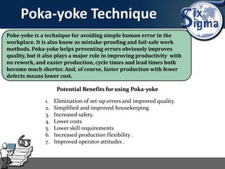 Poka-yoke Technique
Poke-yoke is a technique for avoiding simple human error in the
workplace. It is also know as mistake-proofing and fail-safe work
methods. Poka-yoke helps preventing errors obviously improves
quality, but it also plays a major role in improving productivity with
no rework, and easier production, cycle times and lead times both
become much shorter. And, of course, faster production with fewer
defects means lower cost.
Potential Benefits for using Poka-yoke
1. Elimination of set-up errors and improved quality.
2. Simplified and improved housekeeping
3. Increased safety.
4. Lower costs
5. Lower skill requirements
6. Increased production flexibility .
7. Improved operator attitudes .
 