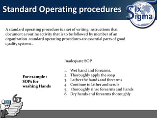 Standard Operating procedures
A standard operating procedure is a set of writing instructions that
document a routine activity that is to be followed by member of an
organization .standard operating procedures are essential parts of good
quality systems .
For example :
SOPs for
washing Hands
Inadequate SOP
1. Wet hand and forearms.
2. Thoroughly apply the soap
3. Lather the hands and forearms
4. Continue to lather and scrub
5. thoroughly rinse forearms and hands
6. Dry hands and forearms thoroughly
 