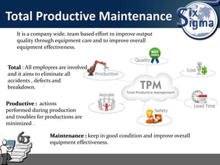 Total Productive Maintenance
It is a company wide, team based effort to improve output
quality through equipment care and to improve overall
equipment effectiveness.
Total : All employees are involved
and it aims to eliminate all
accidents , defects and
breakdown.
Productive : actions
performed during production
and troubles for productions are
minimized .
Maintenance : keep in good condition and improve overall
equipment effectiveness.
 