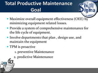 Total Productive Maintenance
Goal
 Maximize overall equipment effectiveness (OEE) by
minimizing equipment related losses.
 Provide a system of comprehensive maintenance for
the life cycle of equipment.
 Involve departments that plan , design use, and
maintain the equipment
 TPM is proactive
1. preventive Maintenance
2. predictive Maintenance
 