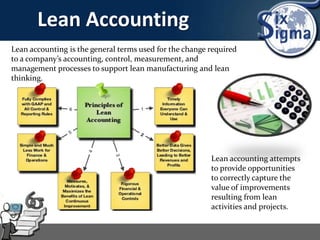 Lean Accounting
Lean accounting is the general terms used for the change required
to a company’s accounting, control, measurement, and
management processes to support lean manufacturing and lean
thinking.
Lean accounting attempts
to provide opportunities
to correctly capture the
value of improvements
resulting from lean
activities and projects.
 