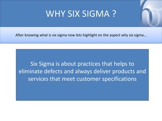 WHY SIX SIGMA ?
After knowing what is six sigma now lets highlight on the aspect why six sigma…

Six Sigma is about practices that helps to
eliminate defects and always deliver products and
services that meet customer specifications

 