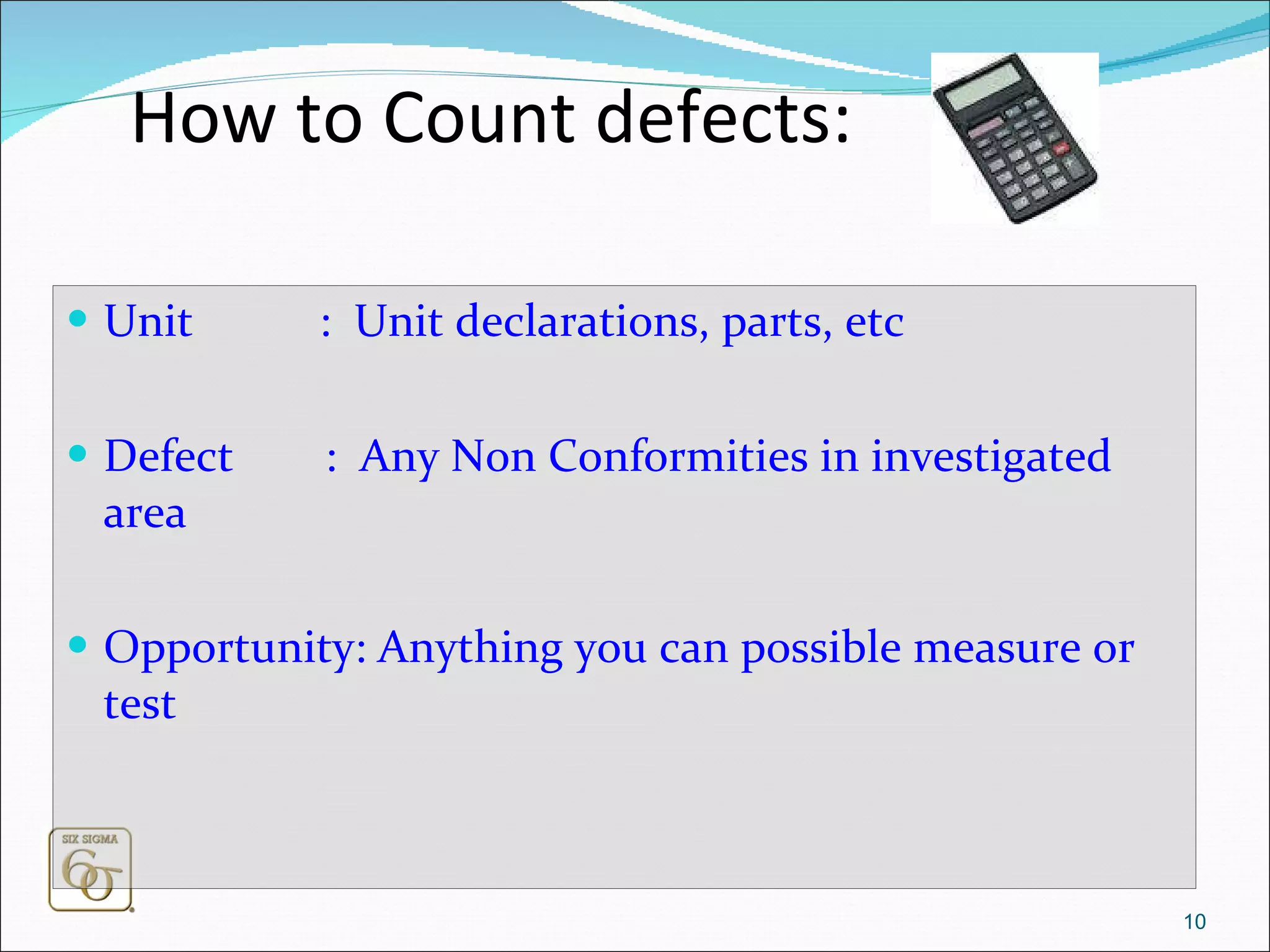 How to Count defects: Unit  :  Unit declarations, parts, etc Defect  :  Any Non Conformities in investigated area Opportunity: Anything you can possible measure or test 