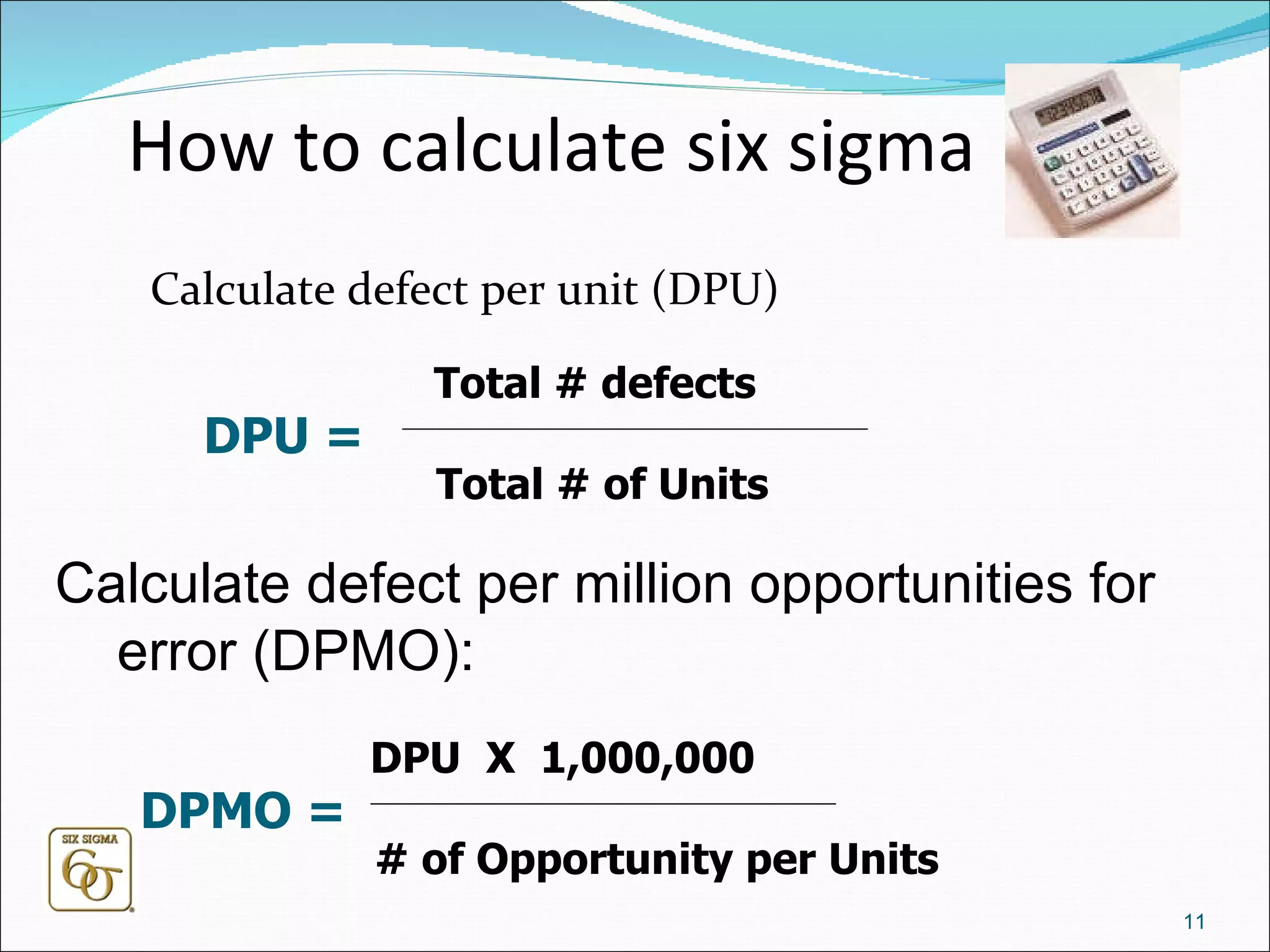How to calculate six sigma Calculate defect per unit (DPU) Calculate defect per million opportunities for error (DPMO):  DPU =  Total # defects Total # of Units DPMO =  DPU  X  1,000,000 # of Opportunity per Units 