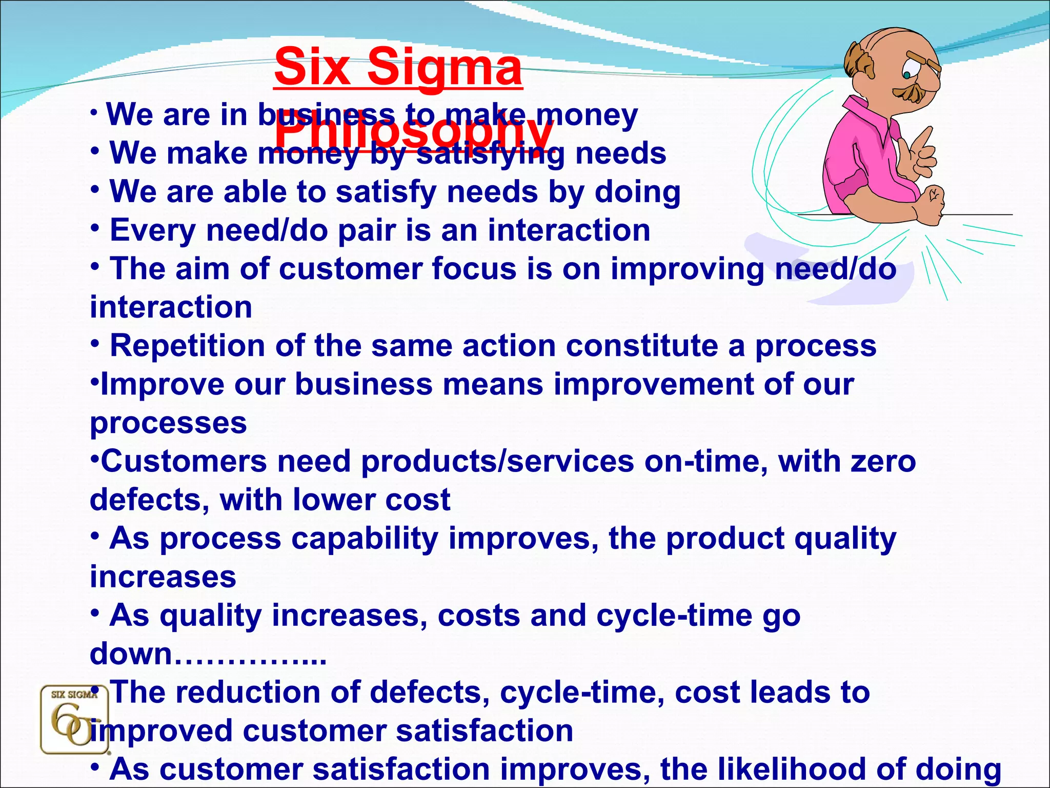 Six Sigma Philosophy We are in business to make money We make money by satisfying needs We are able to satisfy needs by doing Every need/do pair is an interaction The aim of customer focus is on improving need/do interaction Repetition of the same action constitute a process Improve our business means improvement of our processes Customers need products/services on-time, with zero defects, with lower cost As process capability improves, the product quality increases As quality increases, costs and cycle-time go down…………... The reduction of defects, cycle-time, cost leads to improved customer satisfaction As customer satisfaction improves, the likelihood of doing business increases As business increases, we (as individual and society) grow and prosper 