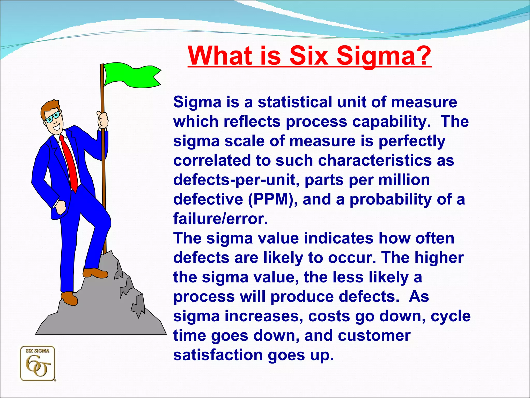 What is Six Sigma? Sigma is a statistical unit of measure which reflects process capability.  The sigma scale of measure is perfectly correlated to such characteristics as defects-per-unit, parts per million defective (PPM), and a probability of a failure/error.  The sigma value indicates how often defects are likely to occur. The higher the sigma value, the less likely a process will produce defects.  As sigma increases, costs go down, cycle time goes down, and customer satisfaction goes up. 