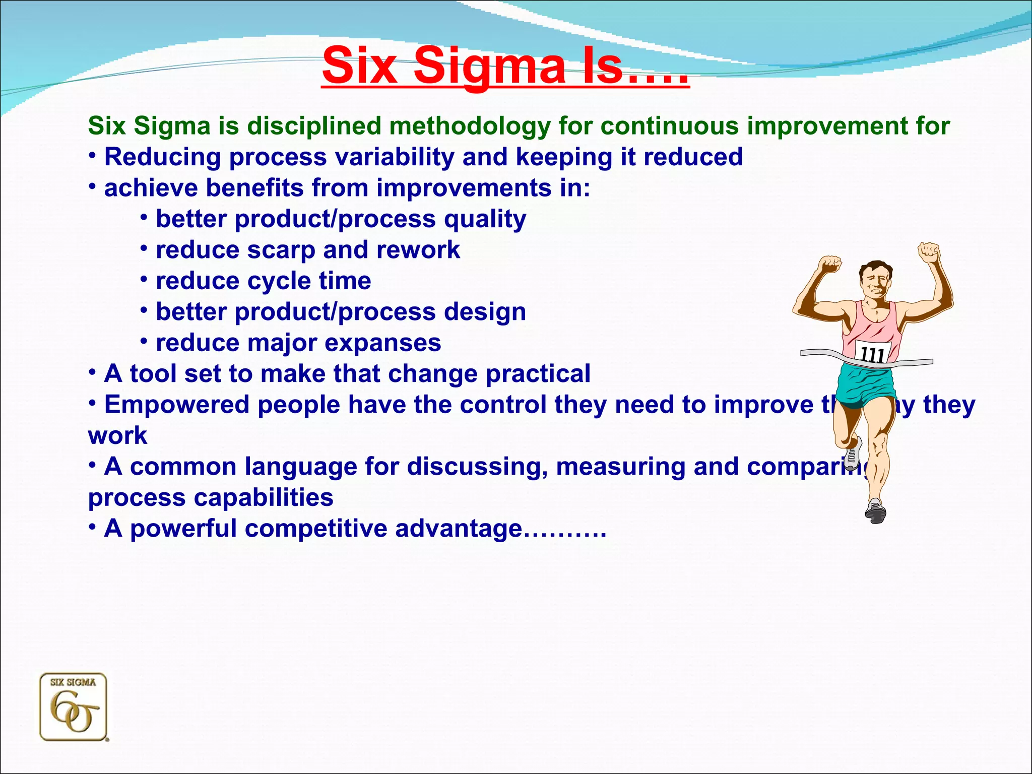 Six Sigma Is…. Six Sigma is disciplined methodology for continuous improvement for Reducing process variability and keeping it reduced achieve benefits from improvements in: better product/process quality reduce scarp and rework reduce cycle time better product/process design reduce major expanses A tool set to make that change practical Empowered people have the control they need to improve the way they work A common language for discussing, measuring and comparing process capabilities A powerful competitive advantage………. 