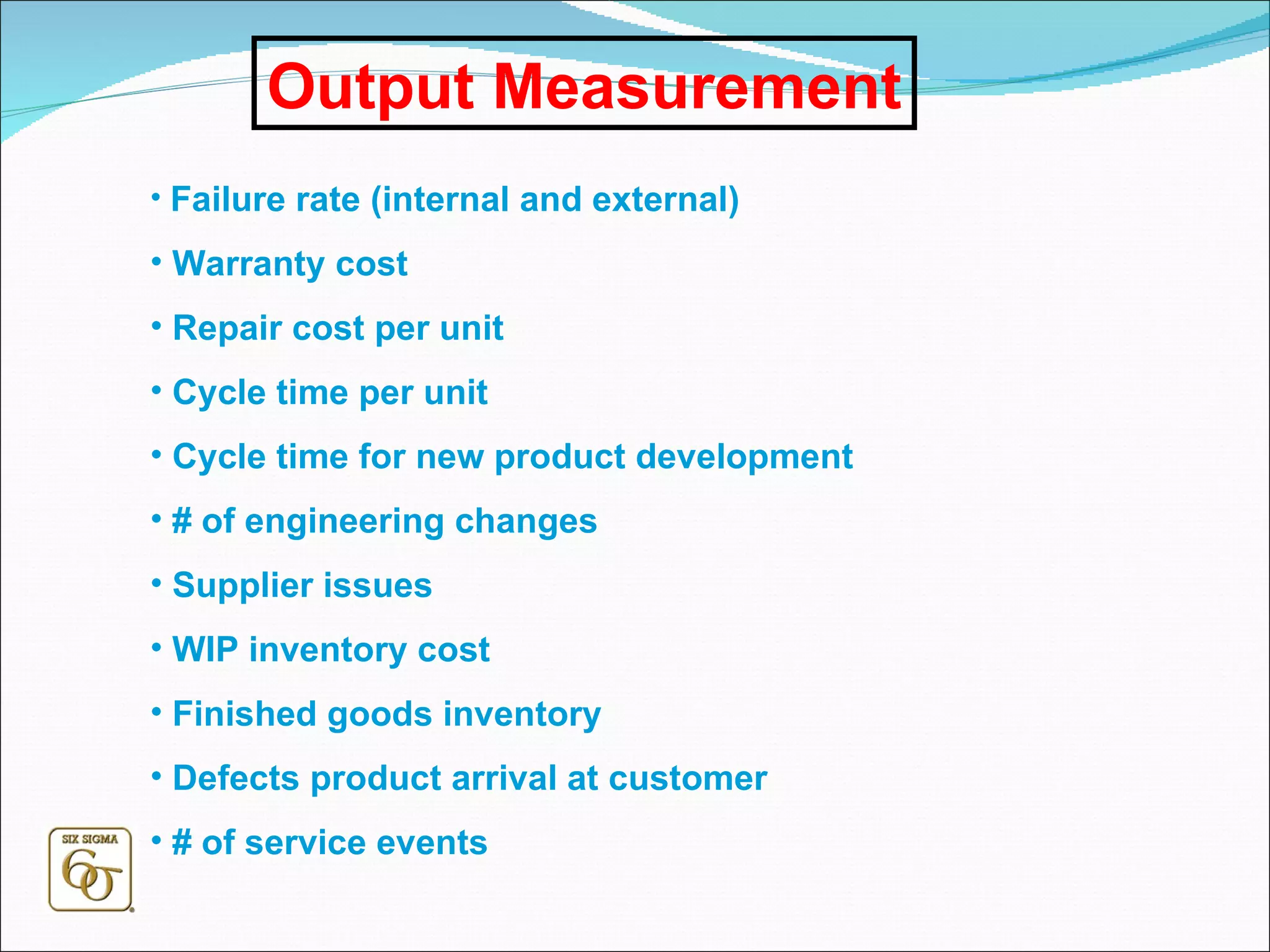 Output Measurement Failure rate (internal and external) Warranty cost Repair cost per unit Cycle time per unit Cycle time for new product development # of engineering changes Supplier issues WIP inventory cost Finished goods inventory Defects product arrival at customer # of service events 