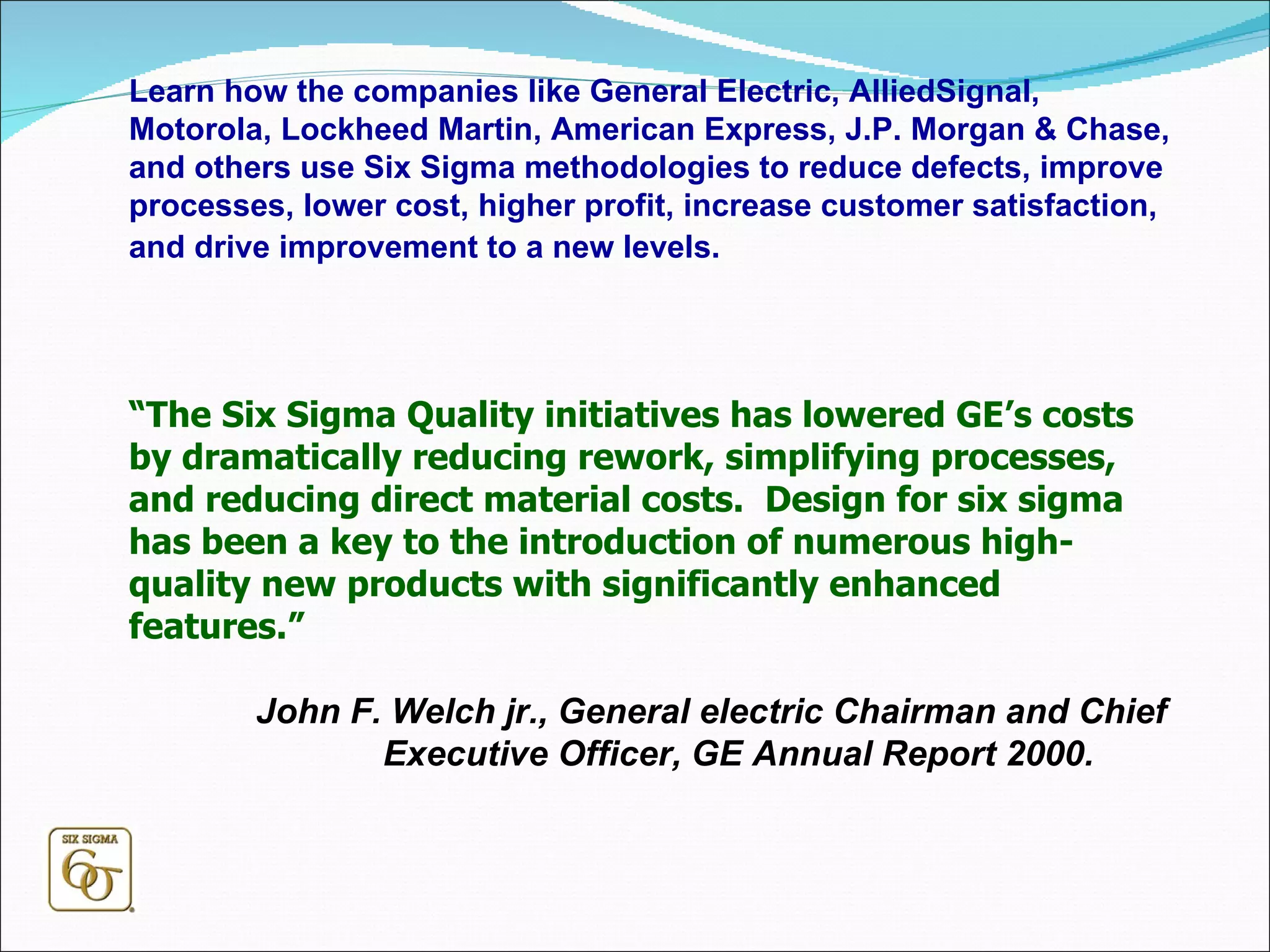 Learn how the companies like General Electric, AlliedSignal, Motorola, Lockheed Martin, American Express, J.P. Morgan & Chase, and others use Six Sigma methodologies to reduce defects, improve processes, lower cost, higher profit, increase customer satisfaction, and drive improvement to a new levels.   “ The Six Sigma Quality initiatives has lowered GE’s costs by dramatically reducing rework, simplifying processes, and reducing direct material costs.  Design for six sigma has been a key to the introduction of numerous high-quality new products with significantly enhanced features.” John F. Welch jr., General electric Chairman and Chief Executive Officer, GE Annual Report 2000.  