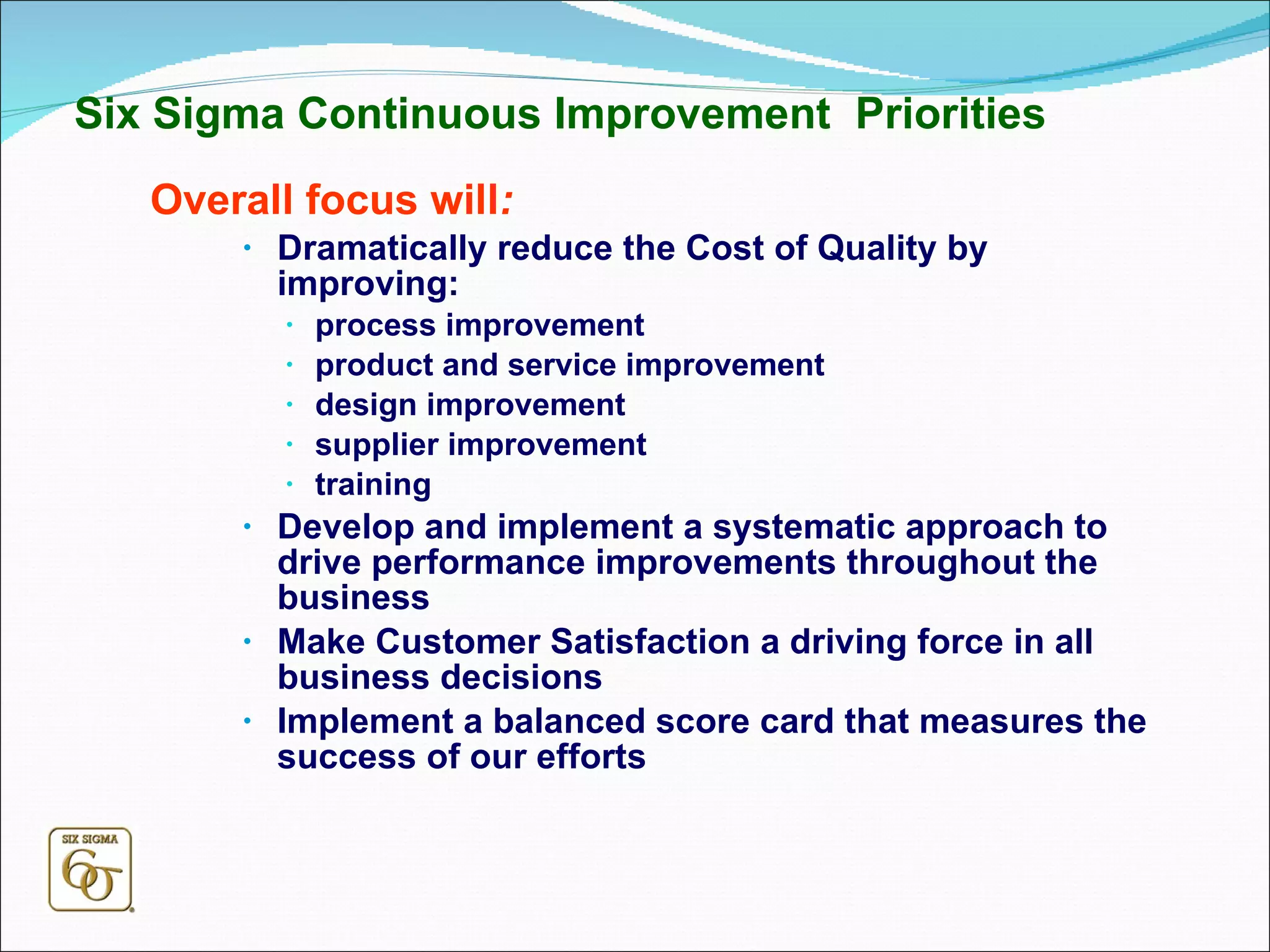 Six Sigma Continuous Improvement  Priorities Overall focus will : Dramatically reduce the Cost of Quality by improving: process improvement product and service improvement design improvement supplier improvement training Develop and implement a systematic approach to drive performance improvements throughout the business Make Customer Satisfaction a driving force in all business decisions Implement a balanced score card that measures the success of our efforts 