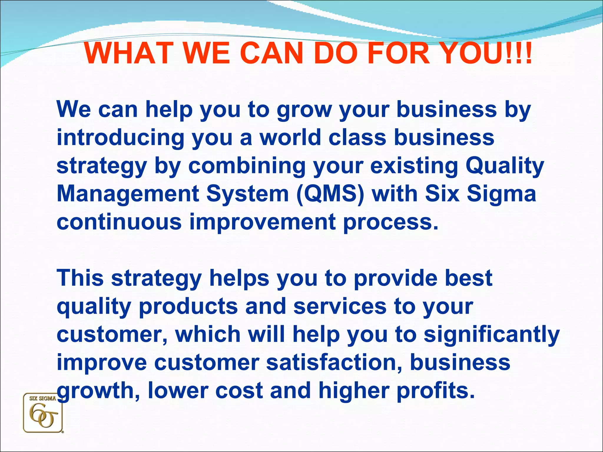 We can help you to grow your business by introducing you a world class business strategy by combining your existing Quality Management System (QMS) with Six Sigma continuous improvement process.  This strategy helps you to provide best quality products and services to your customer, which will help you to significantly improve customer satisfaction, business growth, lower cost and higher profits. WHAT WE CAN DO FOR YOU!!! 